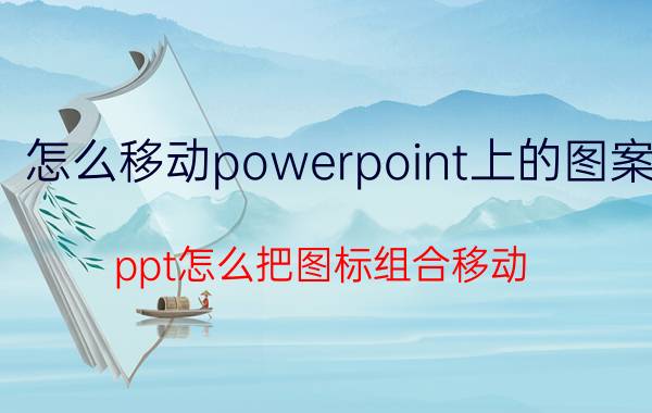 怎么移动powerpoint上的图案 ppt怎么把图标组合移动？